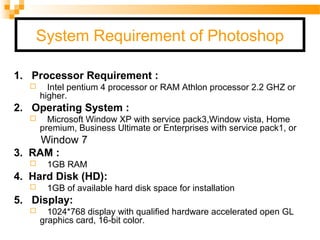 System Requirement of Photoshop
1. Processor Requirement :
 Intel pentium 4 processor or RAM Athlon processor 2.2 GHZ or
higher.
2. Operating System :
 Microsoft Window XP with service pack3,Window vista, Home
premium, Business Ultimate or Enterprises with service pack1, or
Window 7
3. RAM :
 1GB RAM
4. Hard Disk (HD):
 1GB of available hard disk space for installation
5. Display:
 1024*768 display with qualified hardware accelerated open GL
graphics card, 16-bit color.
 