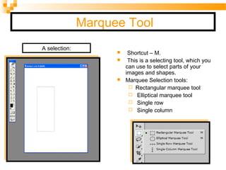 Marquee Tool
 Shortcut – M.
 This is a selecting tool, which you
can use to select parts of your
images and shapes.
 Marquee Selection tools:
 Rectangular marquee tool
 Elliptical marquee tool
 Single row
 Single column
A selection:
 