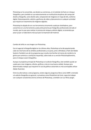 Photoshop se ha convertido, casi desde sus comienzos, en el estándar de facto en retoque
fotográfico, pero también se usa extensivamente en multitud de disciplinas del campo del
diseño y fotografía, como diseño web, composición de imágenes en mapa de bits, estilismo
digital, fotocomposición, edición y grafismos de vídeo y básicamente en cualquier actividad
que requiera el tratamiento de imágenes digitales.
Photoshop ha dejado de ser una herramienta únicamente usada por diseñadores, para
convertirse en una herramienta usada profusamente por fotógrafos profesionales de todo el
mundo, que lo usan para realizar el proceso de retoque y edición digital, no teniendo que
pasar ya por un laboratorio más que para la impresión del material.

Cambio de brillo en una imagen con Photoshop.
Con el auge de la fotografía digital en los últimos años, Photoshop se ha ido popularizando
cada vez más fuera de los ámbitos profesionales y es quizá, junto a Windows y Flash (de Adobe
Systems También) uno de los programas que resulta más familiar (al menos de nombre) a la
gente que comienza a usarlo[cita requerida], sobre todo en su versión PhotoshopElements,
para el retoque casero fotográfico.
Aunque el propósito principal de Photoshop es la edición fotográfica, éste también puede ser
usado para crear imágenes, efectos, gráficos y más en muy buena calidad. Aunque para
determinados trabajos que requieren el uso de gráficos vectoriales es más aconsejable utilizar
Adobe Illustrator.
Entre las alternativas a este programa, existen algunos programas libres como GIMP, orientada
a la edición fotográfica en general, o privativos como PhotoPaint de Corel, capaz de trabajar
con cualquier característica de los archivos de Photoshop, y también con sus filtros plugin.

 
