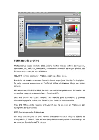 Formatos de archivo
Photoshop fue creado en el año 1990, soporta muchos tipos de archivos de imágenes,
como BMP, JPG, PNG, GIF, entre otros, además tiene formatos de imagen propios. Los
formatos soportados por Photoshop son:
PSD, PDD: formato estándar de Photoshop con soporte de capas.
PostScript: no es exactamente un formato, sino un lenguaje de descripción de páginas.
Se suele encontrar documentos en PostScript. Utiliza primitivas de dibujo para poder
editarlo.
EPS: es una versión de PostScript, se utiliza para situar imágenes en un documento. Es
compatible con programas vectoriales y de autoedición.
DCS: fue creado por Quark (empresa de software para autoedición) y permite
almacenar tipografía, tramas, etc. Se utiliza para filmación en autoedición.
Prev. EPS TIFF: permite visualizar archivos EPS que no se abren en Photoshop, por
ejemplo los de QuarkXPress.
BMP: formato estándar de Windows.
GIF: muy utilizado para las web. Permite almacenar un canal alfa para dotarlo de
transparencia, y salvarlo como entrelazado para que al cargarlo en la web lo haga en
varios pasos. Admite hasta 256 colores.

 