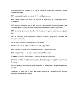 JPEG: también muy utilizado en la WWW, factor de compresión muy alto y buena
calidad de imagen.
TIFF: una solución creada para pasar de PC a MAC y viceversa.
PICT: desde plataformas MAC se exporta a programas de autoedición como
QuarkXPress.
PNG: la misma utilización que los GIF, pero con mayor calidad. Soporta transparencia y
colores a 24 bits. Solo las versiones recientes de navegadores pueden soportarlos.
PDF: formato original de Acrobat. Permite almacenar imágenes vectoriales y mapa de
bits.
ICO: es utilizado para representar archivos, carpetas, programas, unidades de
almacenamiento, etc.
IFF: se utiliza para intercambio de datos con Amiga.
PCX: formato solo para PC. Permite colores a 1, 4, 8 y 24 bits.
RAW: formato estándar para cualquier plataforma o programa gráfico.
TGA: compatible con equipos con tarjeta gráfica de Truevision.
Scitex CT: formato utilizado para documentos de calidad profesional.
Filmstrip: se utiliza para hacer animaciones. También se puede importar o exportar a
Premiere.
FlashPix: formato originario de Kodak para abrir de forma rápida imágenes de calidad
superior.
JPEG2000: al igual que el JPEG, es nuevo formato de compresión que permite
aumentar la calidad de la imagen.

 