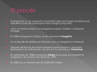 

El programa va ser presentat a Industrial Light and Magic,empresa que
treballava amb els ordenadors Pixar Image Computers.



John va donar la idea d’un programa capaç d’editar i manipular
imatges.



El 1988 el programa Display va ser anomenat ImagePro.



Es va decidir de distribuir el software com un programa comercial.



Desprès del fracàs de trobar empresa patrocinadora, l’empresa
BarneyScan el va llicenciar. I el nom es va canviar per Photoshop.



En setembre de 1988 la empresa Adobe fou la que va comprar el
programa i el va ficar a la venta en 1990.



En 2000, es va vendre més de 3.000.000 copies.

 