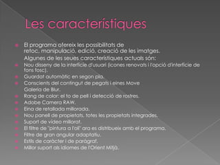 

El programa ofereix les possibilitats de
retoc, manipulació, edició, creació de les imatges.
Algunes de les seues característiques actuals són:



Nou disseny de la interfície d'usuari (icones renovats i l'opció d'interfície de
fons fosc).
Guardat automàtic en segon pla.
Conscients del contingut de pegats i eines Move
Galeria de Blur.
Rang de color: el to de pell i detecció de rostres.
Adobe Camera RAW.
Eina de retallada millorada.
Nou panell de propietats, totes les propietats integrades.
Suport de vídeo millorat.
El filtre de "pintura a l'oli" ara es distribueix amb el programa.
Filtre de gran angular adaptatiu.
Estils de caràcter i de paràgraf.
Millor suport als idiomes de l'Orient Mitjà.














 
