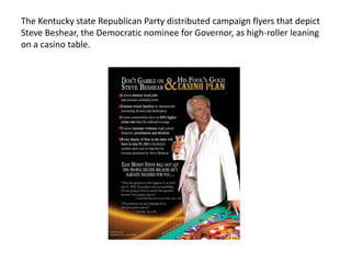 The Kentucky state Republican Party distributed campaign flyers that depict
Steve Beshear, the Democratic nominee for Governor, as high-roller leaning
on a casino table.

 