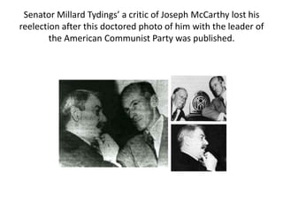 Senator Millard Tydings’ a critic of Joseph McCarthy lost his
reelection after this doctored photo of him with the leader of
the American Communist Party was published.

 