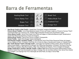  Heal Brush Tool(J) e Path Tool(J) - Usada Para "Concertar" Imagens Danificadas.
Pencil e Brush Tool(B) - Uma Coisa Bastante Usada. É Como se Fosse o Lápis e o Pincel do Famoso "Paint".
Você Pode Definir Cor, Grossura, Etc. Existem Alguns Brushes Prontos Com Uns EFeitos Legais.
Clone Stamp Tool(S) - Serve Para Copiar Uma Parte da Imagem e Colá-la Na Mesma Layer. Geralmente é
Usada Para Remover Espinhas e Cravos de Imagens
History Brush Tool(Y) - Serve Para Tornar a Imagem Transparente.
Eraser Tool(E) - Usado Para Apagar Coisas Indesejadas.
Paint Bucket Tool(E) e Gradient Tool(E) - O Paint Bucket Tool é Para Pintar Pequenas Partes da Imagem,
Como o Balde do Paint. O Gradient Tool Pode Ter 2 Cores Ou Mais e Geralmente é Usado no Trabalho Inteiro.
Blur Tool® Sharpen Tool® e Smudge Tool® - A Smudge Tool Também é Muito Usada. Serve Para Borrar
Determinada Região, e Dependendo do Strenght Tem Diferentes Resultados. A Sharpen Tool Serve Para Dar
Mais Nitidez a Imagem, Mas Não Exagere. A Blur Tool, Diferente da Sharpen, Torna a Imagem Embaçada.
Dodge Tool(O) Burn Tool(O) e Sponge Tool(O) - A Burn Tool Serve Para Escurecer Determinados Pontos,
Bastante Usado Para Fazer Iluminação nas Signs. A Dodge Tool, Ao Contrário da Burn Tool, Serve Para Clarear
Uma Imagem. Já a Sponge Tool Tira a Saturação de Certa Parte, Ou Seja, A Torna P&B.
 