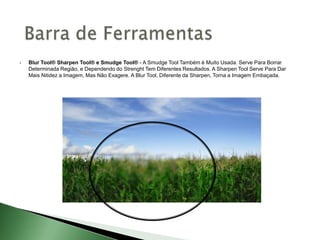  Blur Tool® Sharpen Tool® e Smudge Tool® - A Smudge Tool Também é Muito Usada. Serve Para Borrar
Determinada Região, e Dependendo do Strenght Tem Diferentes Resultados. A Sharpen Tool Serve Para Dar
Mais Nitidez a Imagem, Mas Não Exagere. A Blur Tool, Diferente da Sharpen, Torna a Imagem Embaçada.
 