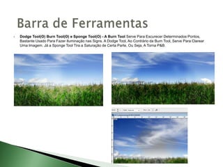  Dodge Tool(O) Burn Tool(O) e Sponge Tool(O) - A Burn Tool Serve Para Escurecer Determinados Pontos,
Bastante Usado Para Fazer Iluminação nas Signs. A Dodge Tool, Ao Contrário da Burn Tool, Serve Para Clarear
Uma Imagem. Já a Sponge Tool Tira a Saturação de Certa Parte, Ou Seja, A Torna P&B.
 