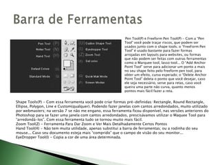Pen Tool(P) e Freeform Pen Tool(P) - Com a “Pen
Tool” você pode traçar riscos, que podem ser
usados junto com o shape tools. o “FreeForm Pen
Tool” é usado bastante para fazer formas
arrojadas em layouts para websites, ou formas
que não podem ser feitas com outras ferramentas
como o Marquee tool, lasso tool... O “Add Anchor
Point Tool” serve para adicionar um ponto a mais
no seu shape feito pelo freeform pen tool, para
obter um efeito, curva esperado; o “Delete Anchor
Point Tool” deleta o ponto que você desejar, caso
ele seja necessário, serve para retas, caso você
queira uma parte não curva, quanto menos
pontos mais fácil fazer a reta.
Shape Tools(P) - Com essa ferramenta você pode criar formas pré-definidas: Rectangle, Round Rectangle,
Ellipse, Polygon, Line e Custom(qualquer). Podendo fazer janelas com cantos arredondados, muito utilizado
por webmasters; na versão 7 se não me engano, essa ferramenta ficou disponível, nas versões anteriores do
Photoshop para se fazer uma janela com cantos arredondados, prescisávamos utilizar o Maquee Tool para
“arredondá-los”. Com essa ferramenta tudo se tornou muito mais fácil.
Zoom Tool(Z) - Ferramenta Para Dar Zoom e Ver Mais Detalhadamente Certos Pontos
Hand Tool(H) - Não tem muita utilidade, apenas substitui a barra de ferramentas; ou a rodinha do seu
mouse... Caso seu documento esteja mais “comprido” que o campo de visão do seu monitor...
EyeDropper Tool(I) - Copia a cor de uma área determinada.
 