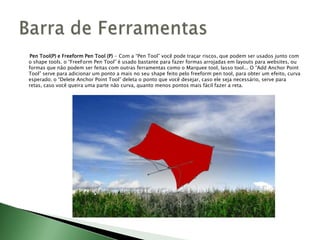 Pen Tool(P) e Freeform Pen Tool (P) - Com a “Pen Tool” você pode traçar riscos, que podem ser usados junto com
o shape tools. o “FreeForm Pen Tool” é usado bastante para fazer formas arrojadas em layouts para websites, ou
formas que não podem ser feitas com outras ferramentas como o Marquee tool, lasso tool... O “Add Anchor Point
Tool” serve para adicionar um ponto a mais no seu shape feito pelo freeform pen tool, para obter um efeito, curva
esperado; o “Delete Anchor Point Tool” deleta o ponto que você desejar, caso ele seja necessário, serve para
retas, caso você queira uma parte não curva, quanto menos pontos mais fácil fazer a reta.
 