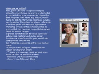 ¿para que se utiliza?
hora, puede utilizarlo con aplicaciones para
dispositivos móviles que mejoran la productividad
y creatividad tan pronto como estén disponibles.
Este programa se ha hecho muy popular, incluso
fuera del ámbito informático, llegándose incluso a
usar la palabra “Photoshop” para hacer referencia
a una foto que ha sido retocada digitalmente.
Photoshop ofrece cientos de herramientas de
gran calidad, con funciones y capacidades que van
desde las marcas de agua
digitales, automatización de tareas y procesos
automáticos, hasta la habilidad de aplicar
funciones de transformación, guías, cuadrículas
configurables y mucho más.
Con Photoshop conseguirás, entre otras muchas
cosas:
- Corregir un mal enfoque o desenfocar una
imagen para lograr un efecto
- Trabajar una imagen en capas, variando una o
varias de ellas, sin modificar el resto
- Restaurar una imagen deteriorada
- Convertir una foto en un dibujo
 