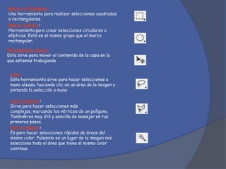 Marco rectangular:
Una herramienta para realizar selecciones cuadradas
o rectangulares.
Marco elíptico:
Herramienta para crear selecciones circulares o
elípticas. Está en el mismo grupo que el marco
rectangular.
Herramienta mover:
Esta sirve para mover el contenido de la capa en la
que estamos trabajando
Lazo:
Esta herramienta sirve para hacer selecciones a
mano alzada, haciendo clic en un área de la imagen y
pintando la selección a mano
Lazo poligonal:
Sirve para hacer selecciones más
complejas, marcando los vértices de un polígono.
También es muy útil y sencilla de manejar en tus
primeros pasos.
Varita mágica:
Es para hacer selecciones rápidas de áreas del
mismo color. Pulsando en un lugar de la imagen nos
selecciona todo el área que tiene el mismo color
continuo.
 