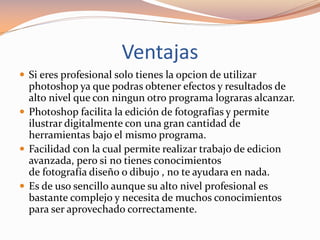 Ventajas
 Si eres profesional solo tienes la opcion de utilizar
photoshop ya que podras obtener efectos y resultados de
alto nivel que con ningun otro programa lograras alcanzar.
 Photoshop facilita la edición de fotografías y permite
ilustrar digitalmente con una gran cantidad de
herramientas bajo el mismo programa.
 Facilidad con la cual permite realizar trabajo de edicion
avanzada, pero si no tienes conocimientos
de fotografía diseño o dibujo , no te ayudara en nada.
 Es de uso sencillo aunque su alto nivel profesional es
bastante complejo y necesita de muchos conocimientos
para ser aprovechado correctamente.
 