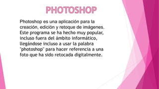 Photoshop es una aplicación para la 
creación, edición y retoque de imágenes. 
Este programa se ha hecho muy popular, 
incluso fuera del ámbito informático, 
llegándose incluso a usar la palabra 
"photoshop" para hacer referencia a una 
foto que ha sido retocada digitalmente. 
 