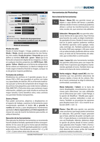 · ADOBE PHOTOSHOP / Breve introducción a su funcionamiento y herramientas principales · 2 
Mover / Move [V]: nos permite mover un 
objeto o capa dentro del lienzo o pantalla. 
Además desde el menú contextual podemos 
alinear o activar las transformaciones como 
rotar, escalar, etc, que veremos más adelante. 
Selección / Marquee [M]: nos permite selec-cionar 
dentro de la capa activa. Hay 4 formas 
para hacerlo, las cuales se eligen mantenien-do 
apretado el ícono. Desde el menú contex-tual 
en la parte superior podemos verificar 
las distintas opciones como agregar, restar, 
calar, restringir, etc. También podremos usar 
las teclas Shift para agregar o Alt para restar 
a lo ya seleccionado, pudiendo alternar entre 
esta y el resto de las herramientas de selec-ción, 
que se describen a continuación. 
Lazo / Lasso [L]: esta herramienta también 
nos permite seleccionar pero con mayor lib-ertad. 
Tiene 3 opciones que elegimos mante-niendo 
apretado el ícono. También tiene op-ciones 
en la barra de menú contextual. 
Varita mágica / Magic wand [W]: otra her-ramienta 
que nos permitirá seleccionar de 
manera rápida a traves de los colores. Des-de 
el menú contextual se elige la tolerancia, 
continuidad, suavizado, etc. 
Menú Selección / Select: en la barra de 
menú desplegable, encontraremos más op-ciones 
para seleccionar. Las más ultilizadas 
son la Seleccionar por color / Color Range, o 
la opción de Modificar / Modify para agran-dar, 
achicar, suavizar, redondear o crear un 
marco. También se encuentran las opciones 
para deseleccionar [Ctrl + D] o invertir la se-lección 
[Shift + Ctrl + I] 
Pluma / Pen [P]: esta opción nos permite 
crear una forma, que luego podrá convertirse 
en selección. Nos permite mayor precisión 
que el lazo, además de poder corregirlo con 
Ctrl + Z para deshacer, o corriendo los nodos 
una vez finalizado. Además, debemos elegir 
la opción de pluma desde el menú contex-tual, 
optando entre Trasado / Path o Forma / 
Shape. Una vez terminado el trazado, con el 
click derecho del mouse arriba del trazado 
podemos realizar la selección. 
La Pantalla 
Herramientas de Photoshop 
Barra lateral de herramientas 
Restricción de proporciones 
Dimensión en píxeles 
Remuestreo (cambia la cant. de píxeles) 
Modo de remuestreo 
Dimensión en cm según la resolución 
Modos de color 
Desde el menú Imagen / Image, podemos acceder a 
Modo / Mode, donde encontraremos los tres forma-tos 
más usados. Escala de grises / Greyscale que ya lo 
define su nombre; RGB (red - green - blue) que es la 
forma de composición digital de las imágenes, es decir, 
en cualquier monitor, proyector, etc; CMYK (Cyan - MA-genta 
- Yellow - Black) que es la forma de composición 
de los colores en impresoras. Lo ideal es trabajar en el 
modo según el destino final de la imagen, aunque no 
es de generar mayores problemas. 
Formatos de archivos 
Dividiremos los archivos en 3 grandes grupos, los ar-chivos 
PSD o PDF que guardará el archivo con todas 
sus capacidades de edición; JPG es el formato tradicio-nal, 
que por su forma de compresión de la imagen nos 
da archivos más pequeños y por ende menor calidad; y 
PNG, BMP, TIFF o TGA entre otros, que contienen mayor 
información, calidad y por ende resulta en archivos de 
mayor tamaño. Como beneficio extra, estos archivos 
nos permiten fondos transparentes. 
Zoom y Paneo 
Para poder acercarnos, alejarnos o desplazarnos en 
el espacio de trabajo, usaremos la herramienta zoom 
manteniendo apretado el botón Alt y girando la 
ruedita del mouse, y para desplazarnos mantenemos 
apretada la Barra espaciadora y el Click izquierdo del 
mouse (en caso de invertir los botones para zurdos, se 
utiliza el derecho). 
Ejecución de las herramientas 
Para ejecutar las distintas herramientas se recomienda 
hacerlo desde el teclado, apretando la letra correspon-diente. 
En los casos de que la misma ejecute distintas 
herramientas, con el Shift apretado podemos ir cambi-ando 
entre éstas. Para deshacer, usamos Ctrl + Z, y Alt 
+ Ctrl + Z para volver atrás más de una vez. 
 