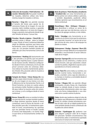 · ADOBE PHOTOSHOP / Breve introducción a su funcionamiento y herramientas principales · 3 
Bote de pintura / Paint Bucket y Gradiente 
/ Gradient [G]: con estas herramientas po-demos 
pintar con colores sólidos o patrones, 
y también degradados, pudiendo utilizar 
distintas opciones que encontraremos en el 
menú contextual. 
Desenfoque / Blur - Enfoque / Sharpen : 
para desenfocar o enfocar un sector de la 
imagén, para que sea más borrosa, como en 
los casos de agregar sombras, o más nítidos. 
Dedo / Smudge: esta herramienta se en-cuentra 
en el mismo ícono que los anteriores, 
y nos permite “arrastrar” un sector de la ima-gen 
encima de otro, como si de empujar los 
píxeles se tratara. 
Subexponer / Dodge - Exponer / Burn [O]: 
sirven para corregir defectos en la exposición 
aclarando u oscureciendo el sector seleccio-nado 
de la imagen. 
Esponja / Sponge [O]: esta herramienta esta 
agrupada con las anteriores, y realiza casi la 
misma función, solo que saturando o desat-urando 
los píxeles, eligiéndo la opción corre-spondiente 
en el menú contectual. 
Texto / Text [T]: como indica su nombre, nos 
permite insertar textos, horizontales o ver-ticales 
y también como capa de selección, y 
su manejo es intuitivo y controlable desde el 
menú contextual. 
Formas / Shapes [U]: nos permite dibujar 
rectángulos, círculos, líneas, etc. Importante 
elegir su método desde el menú contextu-al, 
para pintar directamente sobre una capa, 
crear una forma independiente o una más-cara 
como cuando usamos la pluma. 
Color: desde aquí podemos elegir el color de 
los objetos que dibujaremos y también el del 
fondo. En cambio cuando necesitemos cam-biar 
el color color de un objeto podemos ha-cerlo 
también desde el menú contextual o de 
la paleta de colores lateral. 
Goterón / Eyedropper [I]: podemos usar 
para adquirir cualquier color de la imagen 
con precisión. También encontraremos más 
herramientas útiles si mantenemos apretado 
este ícono en la barra de materiales. 
Selección de trazados / Path Selection - Di-rección 
/ Direction [A]: Para poder modificar 
los trazados, debemos utilizar esta herra-mienta 
y luego los trazados o vértices. 
Recortar / Crop [C]: nos permite recortar 
el tamaño del lienzo para ajustar las di-mensiones 
finales de la imagen. En caso de 
necesitar darle medidas exactas o agrandar 
el tamaño, debemos ir al menú de Imagen / 
Image y ajustarlo manualmente desde la op-ción 
Tamaño de lienzo / Canvas Size. 
Pinceles / Brush y Lápices / Pencil [B]: nos 
permiten pintar y dibujar sobre la imagen 
o capa. Desde el menú contextual debemos 
elegir las distintas opciones que tiene cada 
herramienta, como el tamaño, tipo, dureza, 
color, etc. Los pinceles también pueden ser 
utilizados por otras herramientas como la de 
borrar. 
Correctores / Healing [J]: basicamente son 
3, dos pinceles y un parche, que nos permit-en 
corregir imperfecciones o quitar elemen-tos 
de manera sencilla. Debemos configurar-los 
desde el menú contextual, y en el caso del 
pincel corrector antes de comenzar, debe-mos 
indicar la muestra manteniendo apreta-do 
el botón Alt y picando sobre la muestra a 
utilizar de la imagen. 
Tampón de Clonar / Clone Stamp [S]: nos 
permite copiar determinados motivos o par-tes 
de una imagen en esa misma o en otra. 
A diferencia de las herramientas Parche o el 
Pincel Corrector, no tiene en cuenta valores 
de contraste o brillo. También se debe usar el 
Alt para indicar la muestra antes de comen-zar 
a clonar, y se lo configura desde el menú 
contextual. 
Borrar / Erase [E]: como su nombre lo indica, 
nos permite borrar, aunque también podem-os 
elegir distintas opciones desde el menú 
contextual, como la forma de hacerlo o uti-lizar 
pinceles para ello. Si mantenemos apre-tado 
el ícono, encontraremos las opciones 
que nos permiten borrar el Fondo cuando 
el mismo está bloqueado, o la Gomá mági-ca 
que tiene un funcionamiento similiar a la 
varita. 
 