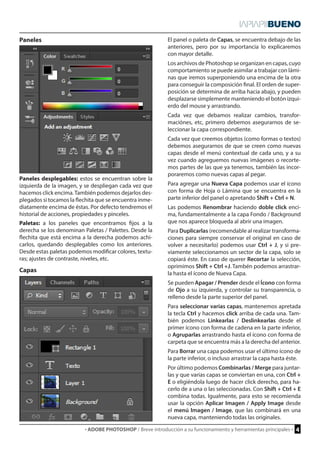· ADOBE PHOTOSHOP / Breve introducción a su funcionamiento y herramientas principales · 4 
Paneles 
Capas 
Paneles desplegables: estos se encuentran sobre la 
izquierda de la imagen, y se despliegan cada vez que 
hacemos click encima. También podemos dejarlos des-plegados 
si tocamos la flechita que se encuentra inme-diatamente 
encima de éstas. Por defecto tendremos el 
historial de acciones, propiedades y pinceles. 
Paletas: a los paneles que encontramos fijos a la 
derecha se los denominan Paletas / Palettes. Desde la 
flechita que está encima a la derecha podemos achi-carlos, 
quedando desplegables como los anteriores. 
Desde estas paletas podemos modificar colores, textu-ras; 
ajustes de contraste, niveles, etc. 
El panel o paleta de Capas, se encuentra debajo de las 
anteriores, pero por su importancia lo explicaremos 
con mayor detalle. 
Los archivos de Photoshop se organizan en capas, cuyo 
comportamiento se puede asimilar a trabajar con lámi-nas 
que iremos superponiendo una encima de la otra 
para conseguir la composición final. El orden de super-posición 
se determina de arriba hacia abajo, y pueden 
desplazarse simplemente manteniendo el botón izqui-erdo 
del mouse y arrastrando. 
Cada vez que debamos realizar cambios, transfor-maciónes, 
etc, primero debemos asegurarnos de se-leccionar 
la capa correspondiente. 
Cada vez que creemos objetos (como formas o textos) 
debemos asegurarnos de que se creen como nuevas 
capas desde el menú contextual de cada uno, y a su 
vez cuando agreguemos nuevas imágenes o recorte-mos 
partes de las que ya tenemos, también las incor-poraremos 
como nuevas capas al pegar. 
Para agregar una Nueva Capa podemos usar el ícono 
con forma de Hoja o Lámina que se encuentra en la 
parte inferior del panel o apretando Shift + Ctrl + N. 
Las podemos Renombrar haciendo doble click enci-ma, 
fundamentalmente a la capa Fondo / Background 
que nos aparece bloqueda al abrir una imagen. 
Para Duplicarlas (recomendable al realizar transforma-ciones 
para siempre conservar el original en caso de 
volver a necesitarlo) podemos usar Ctrl + J, y si pre-viamente 
seleccionamos un sector de la capa, solo se 
copiará éste. En caso de querer Recortar la selección, 
oprimimos Shift + Ctrl +J. Tambén podemos arrastrar-la 
hasta el ícono de Nueva Capa. 
Se pueden Apagar / Prender desde el Ícono con forma 
de Ojo a su izquierda, y controlar su transparencia, o 
relleno desde la parte superior del panel. 
Para seleccionar varias capas, mantenemos apretada 
la tecla Ctrl y hacemos click arriba de cada una. Tam-bién 
podemos Linkearlas / Deslinkearlas desde el 
primer ícono con forma de cadena en la parte inferior, 
o Agruparlas arrastrando hasta el ícono con forma de 
carpeta que se encuentra más a la derecha del anterior. 
Para Borrar una capa podemos usar el último ícono de 
la parte inferior, o incluso arrastrar la capa hasta éste. 
Por último podemos Combinarlas / Merge para juntar-las 
y que varias capas se conviertan en una, con Ctrl + 
E o eligiéndola luego de hacer click derecho, para ha-cerlo 
de a una o las seleccionadas. Con Shift + Ctrl + E 
combina todas. Igualmente, para esto se recomienda 
usar la opción Aplicar Imagen / Apply Image desde 
el menú Imagen / Image, que las combinará en una 
nueva capa, manteniendo todas las originales. 
 