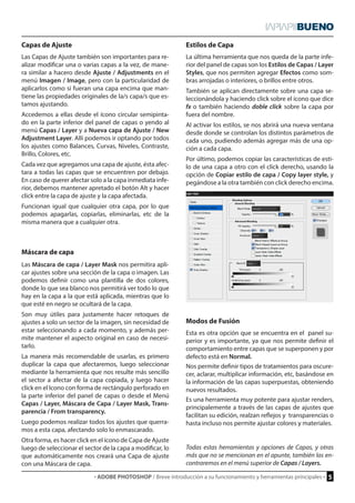 · ADOBE PHOTOSHOP / Breve introducción a su funcionamiento y herramientas principales · 5 
Capas de Ajuste Estilos de Capa 
Modos de Fusión 
Máscara de capa 
Las Capas de Ajuste también son importantes para re-alizar 
modificar una o varias capas a la vez, de mane-ra 
similar a hacero desde Ajuste / Adjustments en el 
menú Imagen / Image, pero con la particularidad de 
aplicarlos como si fueran una capa encima que man-tiene 
las propiedades originales de la/s capa/s que es-tamos 
ajustando. 
Accedemos a ellas desde el ícono circular semipinta-do 
en la parte inferior del panel de capas o yendo al 
menú Capas / Layer y a Nueva capa de Ajuste / New 
Adjustment Layer. Allí podemos ir optando por todos 
los ajustes como Balances, Curvas, Niveles, Contraste, 
Brillo, Colores, etc. 
Cada vez que agregamos una capa de ajuste, ésta afec-tara 
a todas las capas que se encuentren por debajo. 
En caso de querer afectar solo a la capa inmediata infe-rior, 
debemos mantener apretado el botón Alt y hacer 
click entre la capa de ajuste y la capa afectada. 
Funcionan igual que cualquier otra capa, por lo que 
podemos apagarlas, copiarlas, eliminarlas, etc de la 
misma manera que a cualquier otra. 
La última herramienta que nos queda de la parte infe-rior 
del panel de capas son los Estilos de Capas / Layer 
Styles, que nos permiten agregar Efectos como som-bras 
arrojadas o interiores, o brillos entre otros. 
También se aplican directamente sobre una capa se-leccionándola 
y haciendo click sobre el ícono que dice 
fx o también haciendo doble click sobre la capa por 
fuera del nombre. 
Al activar los estilos, se nos abrirá una nueva ventana 
desde donde se controlan los distintos parámetros de 
cada uno, pudiendo además agregar más de una op-ción 
a cada capa. 
Por último, podemos copiar las características de esti-lo 
de una capa a otro con el click derecho, usando la 
opción de Copiar estilo de capa / Copy layer style, y 
pegándose a la otra también con click derecho encima. 
Esta es otra opción que se encuentra en el panel su-perior 
y es importante, ya que nos permite definir el 
comportamiento entre capas que se superponen y por 
defecto está en Normal. 
Nos permite definir tipos de tratamientos para oscure-cer, 
aclarar, multiplicar información, etc, basándose en 
la información de las capas superpuestas, obteniendo 
nuevos resultados. 
Es una herramienta muy potente para ajustar renders, 
principalemente a través de las capas de ajustes que 
facilitan su edición, realzan reflejos y transparencias o 
hasta incluso nos permite ajustar colores y materiales. 
Las Máscara de capa / Layer Mask nos permitira apli-car 
ajustes sobre una sección de la capa o imagen. Las 
podemos definir como una plantilla de dos colores, 
donde lo que sea blanco nos permitirá ver todo lo que 
hay en la capa a la que está aplicada, mientras que lo 
que esté en negro se ocultará de la capa. 
Son muy útiles para justamente hacer retoques de 
ajustes a solo un sector de la imagen, sin necesidad de 
estar seleccionando a cada momento, y además per-mite 
mantener el aspecto original en caso de necesi-tarlo. 
La manera más recomendable de usarlas, es primero 
duplicar la capa que afectaremos, luego seleccionar 
mediante la herramienta que nos resulte más sencillo 
el sector a afectar de la capa copiada, y luego hacer 
click en el Icono con forma de rectángulo perforado en 
la parte inferior del panel de capas o desde el Menú 
Capas / Layer, Máscara de Capa / Layer Mask, Trans-parencia 
/ From transparency. 
Luego podemos realizar todos los ajustes que querra-mos 
a esta capa, afectando solo lo enmascarado. 
Otra forma, es hacer click en el ícono de Capa de Ajuste 
luego de seleccionar el sector de la capa a modificar, lo 
que automáticamente nos creará una Capa de ajuste 
con una Máscara de capa. 
Todas estas herramientas y opciones de Capas, y otras 
más que no se mencionan en el apunte, también las en-contraremos 
en el menú superior de Capas / Layers. 
 