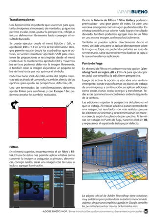 · ADOBE PHOTOSHOP / Breve introducción a su funcionamiento y herramientas principales · 6 
Transformaciones 
Punto de Fuga 
Filtros 
Una herramienta importante que usaremos para ajus-tar 
las imágenes al momento de montarlas, ya que nos 
permite escalar, rotar, ajustar la perspectiva, reflejar, o 
inlcuso defmormar libremente hasta conseguir el re-sultado 
buscado. 
Se puede ejecutar desde el menú Edición / Edit, o 
apretando Ctrl + T. Esto activa la transformación libre, 
que permite escalar desde los cuadraditos que se ac-tivan, 
recuerden mantener apretado Shift para man-tener 
las proporciones o restringirlas desde el menú 
contextual. Si mantenemos apretado Ctrl y movemos 
los vértices podemos deformar la imagen libremente, 
o también rotar la imagen alejándose un poquito de 
los vértices hasta que nos aparece el símbolo. 
Podemos hacer click derecho arriba del objeto mien-tras 
está activado el comando, y cambiar al resto de las 
opciones para ajustar las perspectivas, deformar, etc. 
Una vez terminadas las transformaciones, debemos 
apretar Enter para confirmar, y con Escape / Esc po-demos 
cancelar los cambios realizados. 
En el menú de Filtros encontraremos esta opcion (Van-ishing 
Point en inglés, Alt + Ctrl + V para ejecutar por 
teclado) que simplifica la edición en perspectiva. 
Luego de activar la opción se nos abre una ventana 
emergente, donde especificamos los planos de trabajo 
de una imagen y, a continuación, se aplican ediciones 
como pintar, clonar, copiar o pegar, y transformar. To-das 
estas opciones las encontramos sobre la izquierda 
de la ventana. 
Las ediciones respetan la perspectiva del plano en el 
que se trabaja. Al retocar, añadir o quitar contenido de 
una imagen, los resultados son más realistas porque 
las ediciones se orientan y se redimensionan de mane-ra 
correcta según los planos de perspectiva. Al termi-nar 
de trabajar en Punto de fuga, hacemos click en Ok 
y regresamos al espacio de trabajo por defecto. 
En el menú superior, encontraremos el de Filtro / Fil-ter. 
El uso de éstos nos permite aplicar efectos como 
convertir la imagen a bosquejos o pinturas, desenfo-car, 
corregir ruidos, crear una imagen con texturas, o 
incluso agregar iluminación. 
Desde la Galería de Filtros / Filter Gallery podemos 
previsualizar una gran parte de estos. Se abre una 
ventana emergente con la imagen pudiendo editar los 
efectos y modificar sus valores hasta lograr el resultado 
deseado. También podemos agregar más de un filtro 
en una misma imagen, o eliminarlos facilmente. 
También se pueden aplicar directamente desde el 
menú de cada uno, pero se aplican directamente sobre 
la imagen o Capa, no pudiendo quitarlos en caso de 
ser necesario, salvo que recordemos duplicar la capa a 
la que se lo estemos aplicando. 
La página oficial de Adobe Photoshop tiene tutoriales 
muy prácticos para profundizar en todo lo mencionado, 
además de que una simple búsqueda en Google también 
les permitirá encontrar cientos de tutoriales más. 
