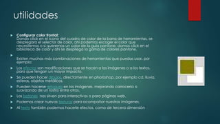 utilidades 
 Configurar color frontal: 
Dando click en el ícono del cuadro de color de la barra de herramientas, se 
desplegara el selector de color, ahí podemos escoger el color que 
necesitemos o si queremos un color de la guía pantone, damos click en el 
biblioteca de color y ahí se despliega la gama de colores pantone. 
 
Existen muchos más combinaciones de herramientas que puedas usar, por 
ejemplo: 
 Los efectos son modificaciones que se hacen a las imágenes o a los textos, 
para que tengan un mayor impacto. 
 Se pueden hacer dibujos, directamente en photoshop, por ejemplo cd, lluvia, 
esferas, objetos metálicos. 
 Pueden hacerse retoques en las imágenes, mejorando carrocería o 
suavizando de un rostro entre otros. 
 Los botones nos sirven para interactivos o para páginas web. 
 Podemos crear nuevas texturas para acompañar nuestras imágenes. 
 Al texto también podemos hacerle efectos, como de tercera dimensión 
 