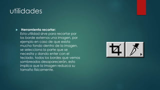 utilidades 
 Herramienta recortar: 
Esta utilidad sirve para recortar por 
los borde externos una imagen, por 
ejemplo en caso de que exista 
mucho fondo dentro de la imagen, 
se selecciona la parte que se 
necesita y dando enter con el 
teclado, todos los bordes que vemos 
sombreados desaparecerán, esto 
implica que la imagen reduzca su 
tamaño físicamente. 
 