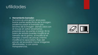 utilidades 
 Herramienta borrador: 
Su icono es una goma, sirve para 
borrar partes especificas de la imagen, 
podemos pasar el borrador por 
encima de la imagen dando click con 
el mouse sin soltar arrastramos 
pasando por las partes a borrar. En la 
barra de estado puedes modificar el 
tamaño de la goma, al modificar el 
tamaño y forma de pincel, intenta 
modificar la opacidad y flujo del 
pincel, así se podrán hacer imágenes 
difuminadas o con zonas 
transparencias. 
 