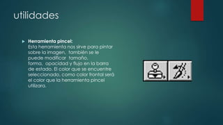 utilidades 
 Herramienta pincel: 
Esta herramienta nos sirve para pintar 
sobre la imagen, también se le 
puede modificar tamaño, 
forma, opacidad y flujo en la barra 
de estado. El color que se encuentre 
seleccionado, como color frontal será 
el color que la herramienta pincel 
utilizara. 
 