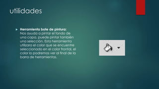 utilidades 
 Herramienta bote de pintura: 
Nos ayuda a pintar el fondo de 
una capa, puede pintar también 
una selección. Esta herramienta 
utilizara el color que se encuentre 
seleccionado en el color frontal, el 
color lo podremos ver al final de la 
barra de herramientas. 
 