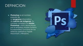 DEFINICION 
 Photoshop es el nombre 
popular de 
un programa informático 
de edición de imágenes. Su 
nombre completo es Adobe 
Photoshop y está desarrollado 
por la empresa Adobe Systems 
Incorporated. Funciona en los 
sistemas operativos Apple 
Macintosh y Windows. 
 