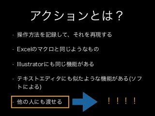 アクションとは？
• 操作方法を記録して、それを再現する
• Excelのマクロと同じようなもの
• Illustratorにも同じ機能がある
• テキストエディタにも似たような機能がある(ソフ
トによる)
• 他の人にも渡せる ！！！！
 