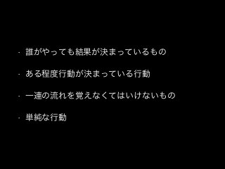 • 誰がやっても結果が決まっているもの
• ある程度行動が決まっている行動
• 一連の流れを覚えなくてはいけないもの
• 単純な行動
 