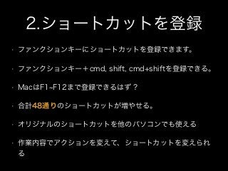 2.ショートカットを登録
• ファンクションキーにショートカットを登録できます。
• ファンクションキー＋cmd, shift, cmd+shiftを登録できる。
• MacはF1 F12まで登録できるはず？
• 合計48通りのショートカットが増やせる。
• オリジナルのショートカットを他のパソコンでも使える
• 作業内容でアクションを変えて、ショートカットを変えられ
る
 
