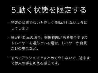 5.動く状態を限定する
• 特定の状態でないと正しく作動させないように
してしまう
• 幅が640pxの場合、選択範囲がある場合テキス
トレイヤーを選んでいる場合、レイヤーが背景
だけの場合など。
• すべてアクションでまとめてやらないで、途中ま
では人の手を加える感じです。
 
