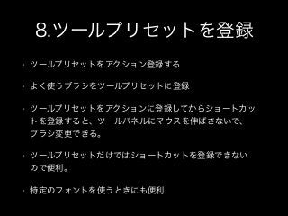 8.ツールプリセットを登録
• ツールプリセットをアクション登録する
• よく使うブラシをツールプリセットに登録
• ツールプリセットをアクションに登録してからショートカッ
トを登録すると、ツールパネルにマウスを伸ばさないで、
ブラシ変更できる。
• ツールプリセットだけではショートカットを登録できない
ので便利。
• 特定のフォントを使うときにも便利
 