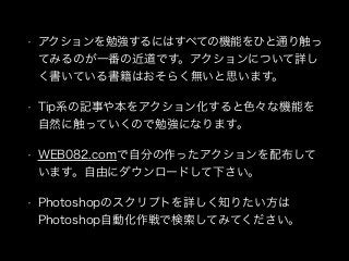 • アクションを勉強するにはすべての機能をひと通り触っ
てみるのが一番の近道です。アクションについて詳し
く書いている書籍はおそらく無いと思います。
• Tip系の記事や本をアクション化すると色々な機能を
自然に触っていくので勉強になります。
• WEB082.comで自分の作ったアクションを配布して
います。自由にダウンロードして下さい。
• Photoshopのスクリプトを詳しく知りたい方は
Photoshop自動化作戦で検索してみてください。
 