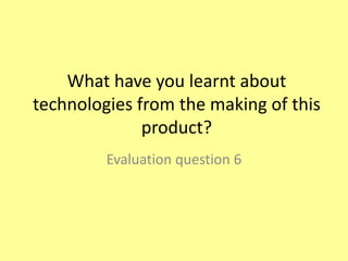 What have you learnt about
technologies from the making of this
product?
Evaluation question 6
 