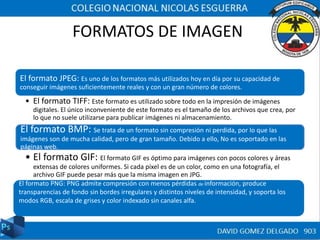 FORMATOS DE IMAGEN
El formato JPEG: Es uno de los formatos más utilizados hoy en día por su capacidad de
conseguir imágenes suficientemente reales y con un gran número de colores.
• El formato TIFF: Este formato es utilizado sobre todo en la impresión de imágenes
digitales. El único inconveniente de este formato es el tamaño de los archivos que crea, por
lo que no suele utilizarse para publicar imágenes ni almacenamiento.
El formato BMP: Se trata de un formato sin compresión ni perdida, por lo que las
imágenes son de mucha calidad, pero de gran tamaño. Debido a ello, No es soportado en las
páginas web.
• El formato GIF: El formato GIF es óptimo para imágenes con pocos colores y áreas
extensas de colores uniformes. Si cada píxel es de un color, como en una fotografía, el
archivo GIF puede pesar más que la misma imagen en JPG.
El formato PNG: PNG admite compresión con menos pérdidas de información, produce
transparencias de fondo sin bordes irregulares y distintos niveles de intensidad, y soporta los
modos RGB, escala de grises y color indexado sin canales alfa.
 