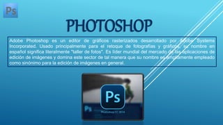 PHOTOSHOP
Adobe Photoshop es un editor de gráficos rasterizados desarrollado por Adobe Systems
Incorporated. Usado principalmente para el retoque de fotografías y gráficos, su nombre en
español significa literalmente "taller de fotos". Es líder mundial del mercado de las aplicaciones de
edición de imágenes y domina este sector de tal manera que su nombre es ampliamente empleado
como sinónimo para la edición de imágenes en general.
 