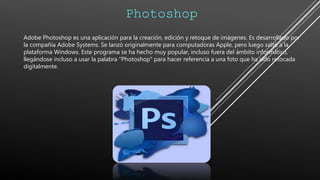Photoshop
Adobe Photoshop es una aplicación para la creación, edición y retoque de imágenes. Es desarrollado por
la compañía Adobe Systems. Se lanzó originalmente para computadoras Apple, pero luego saltó a la
plataforma Windows. Este programa se ha hecho muy popular, incluso fuera del ámbito informático,
llegándose incluso a usar la palabra "Photoshop" para hacer referencia a una foto que ha sido retocada
digitalmente.
 