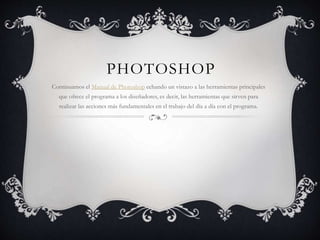PHOTOSHOP
Continuamos el Manual de Photoshop echando un vistazo a las herramientas principales
que ofrece el programa a los diseñadores, es decir, las herramientas que sirven para
realizar las acciones más fundamentales en el trabajo del día a día con el programa.
 