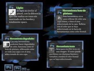 Herramienta bote de
pintura:
Esta herramienta sirve
para rellenar de color una
capa entera, o bien el área
seleccionada de la capa. Rellena
con el color que se haya
seleccionado en la barra de
herramientas como color frontal.
Lápiz:
El lápiz es similar al
pincel, con la diferencia
que éste realiza un trazo sin
suavizado en los bordes y
totalmente opaco.
Herramienta texto
Sirve para escribir texto en
una imagen. El texto puede
escribirse con distintas fuentes y
tamaños y tendrá el color frontal
que se haya seleccionado.
Herramienta degradado:
Con esta herramienta
podemos hacer degradados
de color, funciona como el
bote de pintura, rellenando color
en toda una capa o en el área
seleccionada de una capa.
 