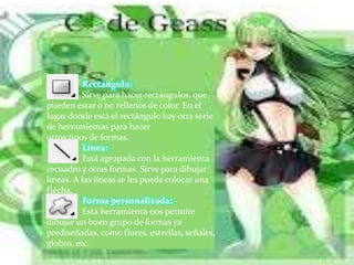 Rectángulo:
Sirve para hacer rectángulos, que
pueden estar o no rellenos de color. En el
lugar donde está el rectángulo hay otra serie
de herramientas para hacer
otros tipos de formas.
Línea:
Está agrupada con la herramienta
recuadro y otras formas. Sirve para dibujar
líneas. A las líneas se les puede colocar una
flecha.
Forma personalizada:
Esta herramienta nos permite
dibujar un buen grupo de formas ya
prediseñadas, como flores, estrellas, señales,
globos, etc.
 