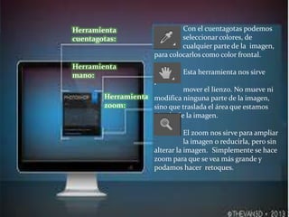 Con el cuentagotas podemos
seleccionar colores, de
cualquier parte de la imagen,
para colocarlos como color frontal.
Esta herramienta nos sirve
para
mover el lienzo. No mueve ni
modifica ninguna parte de la imagen,
sino que traslada el área que estamos
viendo de la imagen.
El zoom nos sirve para ampliar
la imagen o reducirla, pero sin
alterar la imagen. Simplemente se hace
zoom para que se vea más grande y
podamos hacer retoques.
Herramienta
cuentagotas:
Herramienta
mano:
Herramienta
zoom:
 