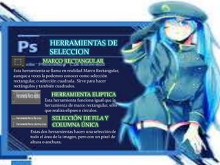HERRAMIENTAS DE
SELECCION
Esta herramienta se llama en realidad Marco Rectangular,
aunque a veces la podemos conocer como selección
rectangular, o selección cuadrada. Sirve para hacer
rectángulos y también cuadrados.
HERRAMIENTA ELIPTICA
MARCO RECTANGULAR
Esta herramienta funciona igual que la
herramienta de marco rectangular, sólo
que realiza elipses o círculos.
SELECCIÓN DE FILA Y
COLUMNA ÚNICA
Estas dos herramientas hacen una selección de
todo el área de la imagen, pero con un píxel de
altura o anchura.
 