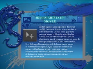 Existen algunos usos especiales de mover,
también bastante simples, que además son
útiles a menudo. Uno de ellos, que tiene
bastante uso en el día a día, combina las
capacidades de esta herramienta con las
selecciones, que sirven para mover, en lugar de
una capa entera, sólo el área seleccionada.
Uno de los problemas típicos de la herramienta mover
es justamente este punto. Que a veces no tenemos en
cuenta cuál es la capa activa y entonces, cuando
utilizamos la herramienta para mover un componente
de la imagen, puede que nos mueva otro que no
estábamos deseando.
 