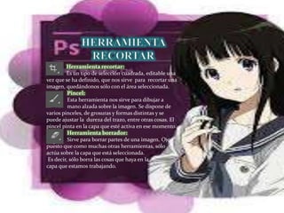 Herramienta recortar:
Es un tipo de selección cuadrada, editable una
vez que se ha definido, que nos sirve para recortar una
imagen, quedándonos sólo con el área seleccionada.
Pincel:
Esta herramienta nos sirve para dibujar a
mano alzada sobre la imagen. Se dispone de
varios pinceles, de grosuras y formas distintas y se
puede ajustar la dureza del trazo, entre otras cosas. El
pincel pinta en la capa que esté activa en ese momento.
Herramienta borrador:
Sirve para borrar partes de una imagen. Ojo,
puesto que como muchas otras herramientas, sólo
actúa sobre la capa que está seleccionada.
Es decir, sólo borra las cosas que haya en la
capa que estamos trabajando.
 
