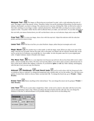 Marquee Tool : The images in Photoshop are stored pixel by pixel, with a code indicating the color of
each. The image is just a big mosaic of dots.Therefore, before you can do anything in Photoshop,you first need to
indicate which pixels you want to change.The selection tool is one way of doing this. Click on this tool to select it,
then click and drag on your image to make a dotted selection box. Hold shift while you drag if you want a perfect
square or circle. Any pixels within the box will be affected when you make your next move. If you click and hold on
this tool with your mouse button down,you will see that there is also an oval selection shape,and a crop tool .
Crop Tool: . To crop your image, draw a box with the crop tool. Adjust the selection with the selection
points,and then hit return to crop.
Lasso Tool : The lasso tool lets you select freeform shapes,rather than just rectangles and ovals.
Magic Wand: Yet another way to select pixels is with the magic wand. When you click on an area of the
image with this tool, all pixels that are the same color as the pixel you clicked will be selected. Double click on the
tool to set the level of tolerance you would like (i.e. how similar in color the pixels must be to your original pixel
color. A higher tolerance means a broader color range).
The Move Tool: This is a very important tool, because up until now all you have been able to do is select
pixels, and not actually move them. The move tool not only allows you to move areas you have selected,but also to
move entire layers without first making a selection. If you hold the option (or alt) key while clicking and dragging
with the move tool, you can copy the selection.
Airbrush Paintbrush and Pencil tools can be used to draw with the foreground color
on whichever layer is selected.To change the foreground color, double-click on it in the toolbox. You will then see a
palette of colors from which to choose.Select one and click OK. To change the brush size, go to Window > Show
Brushes.
Eraser Tool: Erases anything on the selected layer. You can change the eraser size by going to Window >
Show Brushes.
Line Tool: Can be used to draw straight lines. Click on the tool to select it, then click with the tool on the
canvas area and drag to draw a line. When you release the mouse button,the line will end. You can change the
thickness of the line or add arrowheads to it by double clicking on the tool to see this dialog box:
 