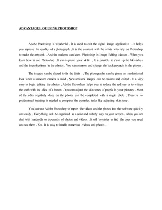 ADVANTAGES OF USING PHOTOSHOP
Adobe Photoshop is wonderful , It is used to edit the digital image application , It helps
you improve the quality of a photograph , It is the assistant with the artists who rely on Photoshop
to make the artwork , And the students can learn Photoshop in Image Editing classes . When you
learn how to use Photoshop , It can improve your skills , It is possible to clear up the blemishes
and the imperfections in the photos , You can remove and change the backgrounds in the photos .
The images can be altered to fix the faults , The photographs can be given an professional
look when a standard camera is used , New artwork images can be created and edited . It is very
easy to begin editing the photos , Adobe Photoshop helps you to reduce the red eye or to whiten
the teeth with the click of a button , You can adjust the skin tones of people in your pictures . Most
of the edits regularly done on the photos can be completed with a single click , There is no
professional training is needed to complete the complex tasks like adjusting skin tone .
You can use Adobe Photoshop to import the videos and the photos into the software quickly
and easily , Everything will be organized in a neat and orderly way on your screen , when you are
deal with hundreds or thousands of photos and videos , It will be easier to find the ones you need
and use them , So , It is easy to handle numerous videos and photos .
 