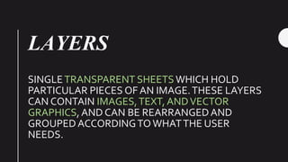 LAYERS
SINGLETRANSPARENT SHEETS WHICH HOLD
PARTICULAR PIECES OF AN IMAGE.THESE LAYERS
CAN CONTAIN IMAGES,TEXT, ANDVECTOR
GRAPHICS, AND CAN BE REARRANGEDAND
GROUPED ACCORDINGTOWHATTHE USER
NEEDS.
 