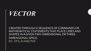 VECTOR
CREATEDTHROUGH A SEQUENCE OF COMMANDS OR
MATHEMATICAL STATEMENTSTHAT PLACE LINESAND
SHAPES IN A GIVENTWO-DIMENSIONALORTHREE-
DIMENSIONAL SPACE.
EX: EPS, AI AND PDF
 